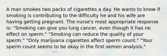 A man smokes two packs of cigarettes a day. He wants to know if smoking is contributing to the difficulty he and his wife are having getting pregnant. The nurse's most appropriate response is: "Smoking can give you lung cancer, even though it has no effect on sperm." "Smoking can reduce the quality of your sperm." "Only marijuana cigarettes affect sperm count." "Your sperm count seems to be okay in the first semen analysis."