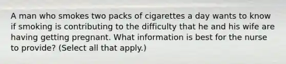 A man who smokes two packs of cigarettes a day wants to know if smoking is contributing to the difficulty that he and his wife are having getting pregnant. What information is best for the nurse to provide? (Select all that apply.)