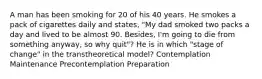 A man has been smoking for 20 of his 40 years. He smokes a pack of cigarettes daily and states, "My dad smoked two packs a day and lived to be almost 90. Besides, I'm going to die from something anyway, so why quit"? He is in which "stage of change" in the transtheoretical model? Contemplation Maintenance Precontemplation Preparation