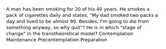 A man has been smoking for 20 of his 40 years. He smokes a pack of cigarettes daily and states, "My dad smoked two packs a day and lived to be almost 90. Besides, I'm going to die from something anyway, so why quit"? He is in which "stage of change" in the transtheoretical model? Contemplation Maintenance Precontemplation Preparation