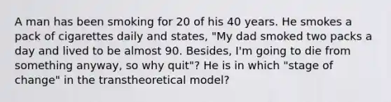 A man has been smoking for 20 of his 40 years. He smokes a pack of cigarettes daily and states, "My dad smoked two packs a day and lived to be almost 90. Besides, I'm going to die from something anyway, so why quit"? He is in which "stage of change" in the transtheoretical model?