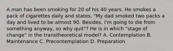 A man has been smoking for 20 of his 40 years. He smokes a pack of cigarettes daily and states, "My dad smoked two packs a day and lived to be almost 90. Besides, I'm going to die from something anyway, so why quit"? He is in which "stage of change" in the transtheoretical model? A. Contemplation B. Maintenance C. Precontemplation D. Preparation