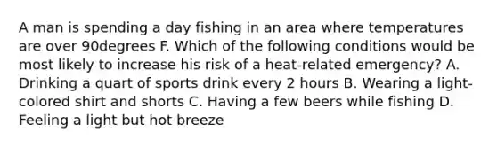 A man is spending a day fishing in an area where temperatures are over 90degrees F. Which of the following conditions would be most likely to increase his risk of a​ heat-related emergency? A. Drinking a quart of sports drink every 2 hours B. Wearing a​ light-colored shirt and shorts C. Having a few beers while fishing D. Feeling a light but hot breeze