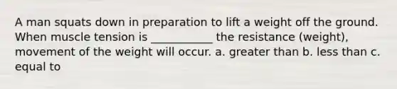 A man squats down in preparation to lift a weight off the ground. When muscle tension is ___________ the resistance (weight), movement of the weight will occur. a. greater than b. less than c. equal to