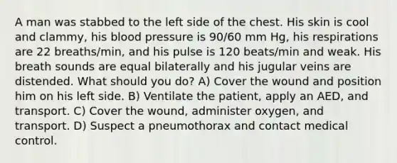 A man was stabbed to the left side of the chest. His skin is cool and clammy, his blood pressure is 90/60 mm Hg, his respirations are 22 breaths/min, and his pulse is 120 beats/min and weak. His breath sounds are equal bilaterally and his jugular veins are distended. What should you do? A) Cover the wound and position him on his left side. B) Ventilate the patient, apply an AED, and transport. C) Cover the wound, administer oxygen, and transport. D) Suspect a pneumothorax and contact medical control.