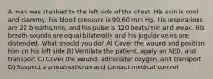 A man was stabbed to the left side of the chest. His skin is cool and clammy, his blood pressure is 90/60 mm Hg, his respirations are 22 breaths/min, and his pulse is 120 beats/min and weak. His breath sounds are equal bilaterally and his jugular veins are distended. What should you do? A) Cover the wound and position him on his left side B) Ventilate the patient, apply an AED, and transport C) Cover the wound, administer oxygen, and transport D) Suspect a pneumothorax and contact medical control