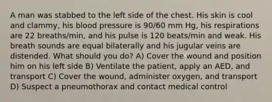 A man was stabbed to the left side of the chest. His skin is cool and clammy, his blood pressure is 90/60 mm Hg, his respirations are 22 breaths/min, and his pulse is 120 beats/min and weak. His breath sounds are equal bilaterally and his jugular veins are distended. What should you do? A) Cover the wound and position him on his left side B) Ventilate the patient, apply an AED, and transport C) Cover the wound, administer oxygen, and transport D) Suspect a pneumothorax and contact medical control