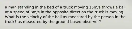 a man standing in the bed of a truck moving 15m/s throws a ball at a speed of 8m/s in the opposite direction the truck is moving. What is the velocity of the ball as measured by the person in the truck? as measured by the ground-based observer?