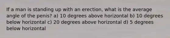 If a man is standing up with an erection, what is the average angle of the penis? a) 10 degrees above horizontal b) 10 degrees below horizontal c) 20 degrees above horizontal d) 5 degrees below horizontal