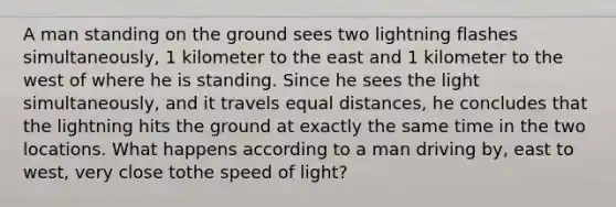 A man standing on the ground sees two lightning flashes simultaneously, 1 kilometer to the east and 1 kilometer to the west of where he is standing. Since he sees the light simultaneously, and it travels equal distances, he concludes that the lightning hits the ground at exactly the same time in the two locations. What happens according to a man driving by, east to west, very close tothe speed of light?