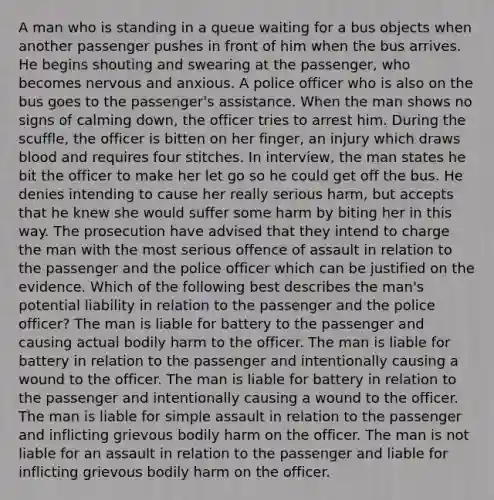 A man who is standing in a queue waiting for a bus objects when another passenger pushes in front of him when the bus arrives. He begins shouting and swearing at the passenger, who becomes nervous and anxious. A police officer who is also on the bus goes to the passenger's assistance. When the man shows no signs of calming down, the officer tries to arrest him. During the scuffle, the officer is bitten on her finger, an injury which draws blood and requires four stitches. In interview, the man states he bit the officer to make her let go so he could get off the bus. He denies intending to cause her really serious harm, but accepts that he knew she would suffer some harm by biting her in this way. The prosecution have advised that they intend to charge the man with the most serious offence of assault in relation to the passenger and the police officer which can be justified on the evidence. Which of the following best describes the man's potential liability in relation to the passenger and the police officer? The man is liable for battery to the passenger and causing actual bodily harm to the officer. The man is liable for battery in relation to the passenger and intentionally causing a wound to the officer. The man is liable for battery in relation to the passenger and intentionally causing a wound to the officer. The man is liable for simple assault in relation to the passenger and inflicting grievous bodily harm on the officer. The man is not liable for an assault in relation to the passenger and liable for inflicting grievous bodily harm on the officer.