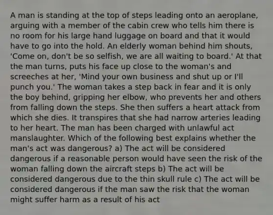 A man is standing at the top of steps leading onto an aeroplane, arguing with a member of the cabin crew who tells him there is no room for his large hand luggage on board and that it would have to go into the hold. An elderly woman behind him shouts, 'Come on, don't be so selfish, we are all waiting to board.' At that the man turns, puts his face up close to the woman's and screeches at her, 'Mind your own business and shut up or I'll punch you.' The woman takes a step back in fear and it is only the boy behind, gripping her elbow, who prevents her and others from falling down the steps. She then suffers a heart attack from which she dies. It transpires that she had narrow arteries leading to her heart. The man has been charged with unlawful act manslaughter. Which of the following best explains whether the man's act was dangerous? a) The act will be considered dangerous if a reasonable person would have seen the risk of the woman falling down the aircraft steps b) The act will be considered dangerous due to the thin skull rule c) The act will be considered dangerous if the man saw the risk that the woman might suffer harm as a result of his act