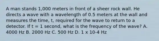 A man stands 1,000 meters in front of a sheer rock wall. He directs a wave with a wavelength of 0.5 meters at the wall and measures the time, t, required for the wave to return to a detector. If t = 1 second, what is the frequency of the wave? A. 4000 Hz B. 2000 Hz C. 500 Hz D. 1 x 10-4 Hz