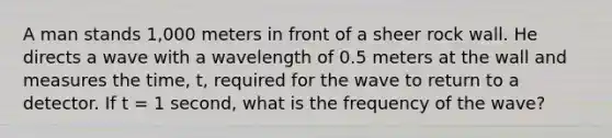 A man stands 1,000 meters in front of a sheer rock wall. He directs a wave with a wavelength of 0.5 meters at the wall and measures the time, t, required for the wave to return to a detector. If t = 1 second, what is the frequency of the wave?