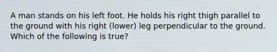 A man stands on his left foot. He holds his right thigh parallel to the ground with his right (lower) leg perpendicular to the ground. Which of the following is true?