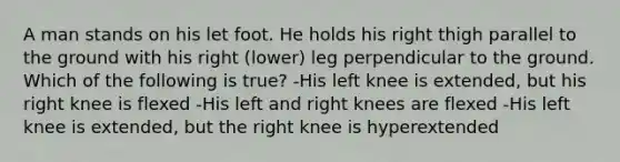 A man stands on his let foot. He holds his right thigh parallel to the ground with his right (lower) leg perpendicular to the ground. Which of the following is true? -His left knee is extended, but his right knee is flexed -His left and right knees are flexed -His left knee is extended, but the right knee is hyperextended