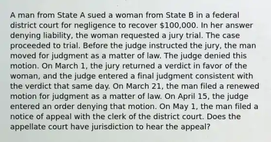 A man from State A sued a woman from State B in a federal district court for negligence to recover 100,000. In her answer denying liability, the woman requested a jury trial. The case proceeded to trial. Before the judge instructed the jury, the man moved for judgment as a matter of law. The judge denied this motion. On March 1, the jury returned a verdict in favor of the woman, and the judge entered a final judgment consistent with the verdict that same day. On March 21, the man filed a renewed motion for judgment as a matter of law. On April 15, the judge entered an order denying that motion. On May 1, the man filed a notice of appeal with the clerk of the district court. Does the appellate court have jurisdiction to hear the appeal?