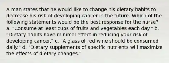 A man states that he would like to change his dietary habits to decrease his risk of developing cancer in the future. Which of the following statements would be the best response for the nurse? a. "Consume at least cups of fruits and vegetables each day." b. "Dietary habits have minimal effect in reducing your risk of developing cancer." c. "A glass of red wine should be consumed daily." d. "Dietary supplements of specific nutrients will maximize the effects of dietary changes."