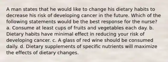 A man states that he would like to change his dietary habits to decrease his risk of developing cancer in the future. Which of the following statements would be the best response for the nurse? a. Consume at least cups of fruits and vegetables each day. b. Dietary habits have minimal effect in reducing your risk of developing cancer. c. A glass of red wine should be consumed daily. d. Dietary supplements of specific nutrients will maximize the effects of dietary changes.