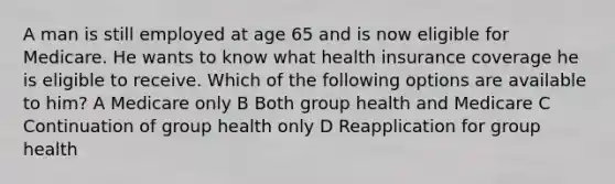 A man is still employed at age 65 and is now eligible for Medicare. He wants to know what health insurance coverage he is eligible to receive. Which of the following options are available to him? A Medicare only B Both group health and Medicare C Continuation of group health only D Reapplication for group health