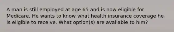 A man is still employed at age 65 and is now eligible for Medicare. He wants to know what health insurance coverage he is eligible to receive. What option(s) are available to him?