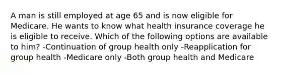 A man is still employed at age 65 and is now eligible for Medicare. He wants to know what health insurance coverage he is eligible to receive. Which of the following options are available to him? -Continuation of group health only -Reapplication for group health -Medicare only -Both group health and Medicare