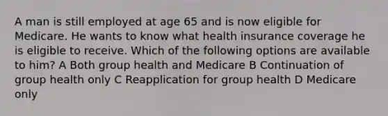 A man is still employed at age 65 and is now eligible for Medicare. He wants to know what health insurance coverage he is eligible to receive. Which of the following options are available to him? A Both group health and Medicare B Continuation of group health only C Reapplication for group health D Medicare only