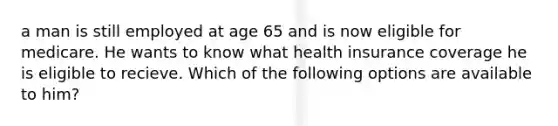 a man is still employed at age 65 and is now eligible for medicare. He wants to know what health insurance coverage he is eligible to recieve. Which of the following options are available to him?