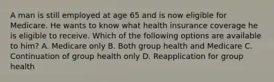 A man is still employed at age 65 and is now eligible for Medicare. He wants to know what health insurance coverage he is eligible to receive. Which of the following options are available to him? A. Medicare only B. Both group health and Medicare C. Continuation of group health only D. Reapplication for group health