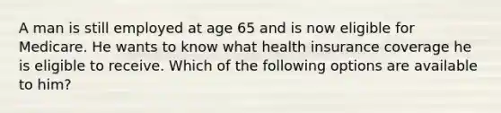 A man is still employed at age 65 and is now eligible for Medicare. He wants to know what health insurance coverage he is eligible to receive. Which of the following options are available to him?