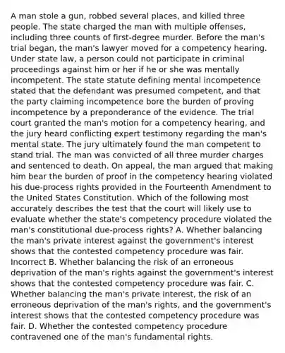 A man stole a gun, robbed several places, and killed three people. The state charged the man with multiple offenses, including three counts of first-degree murder. Before the man's trial began, the man's lawyer moved for a competency hearing. Under state law, a person could not participate in criminal proceedings against him or her if he or she was mentally incompetent. The state statute defining mental incompetence stated that the defendant was presumed competent, and that the party claiming incompetence bore the burden of proving incompetence by a preponderance of the evidence. The trial court granted the man's motion for a competency hearing, and the jury heard conflicting expert testimony regarding the man's mental state. The jury ultimately found the man competent to stand trial. The man was convicted of all three murder charges and sentenced to death. On appeal, the man argued that making him bear the burden of proof in the competency hearing violated his due-process rights provided in the Fourteenth Amendment to the United States Constitution. Which of the following most accurately describes the test that the court will likely use to evaluate whether the state's competency procedure violated the man's constitutional due-process rights? A. Whether balancing the man's private interest against the government's interest shows that the contested competency procedure was fair. Incorrect B. Whether balancing the risk of an erroneous deprivation of the man's rights against the government's interest shows that the contested competency procedure was fair. C. Whether balancing the man's private interest, the risk of an erroneous deprivation of the man's rights, and the government's interest shows that the contested competency procedure was fair. D. Whether the contested competency procedure contravened one of the man's fundamental rights.