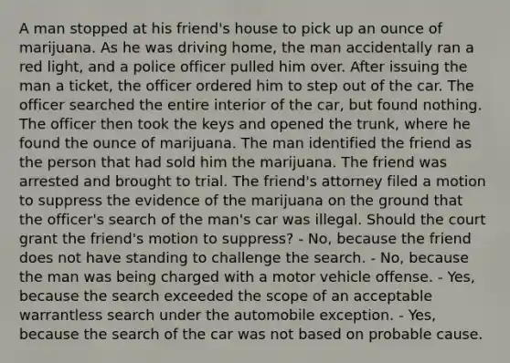 A man stopped at his friend's house to pick up an ounce of marijuana. As he was driving home, the man accidentally ran a red light, and a police officer pulled him over. After issuing the man a ticket, the officer ordered him to step out of the car. The officer searched the entire interior of the car, but found nothing. The officer then took the keys and opened the trunk, where he found the ounce of marijuana. The man identified the friend as the person that had sold him the marijuana. The friend was arrested and brought to trial. The friend's attorney filed a motion to suppress the evidence of the marijuana on the ground that the officer's search of the man's car was illegal. Should the court grant the friend's motion to suppress? - No, because the friend does not have standing to challenge the search. - No, because the man was being charged with a motor vehicle offense. - Yes, because the search exceeded the scope of an acceptable warrantless search under the automobile exception. - Yes, because the search of the car was not based on probable cause.