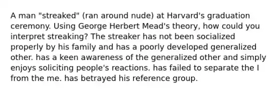 A man "streaked" (ran around nude) at Harvard's graduation ceremony. Using George Herbert Mead's theory, how could you interpret streaking? The streaker has not been socialized properly by his family and has a poorly developed generalized other. has a keen awareness of the generalized other and simply enjoys soliciting people's reactions. has failed to separate the I from the me. has betrayed his reference group.