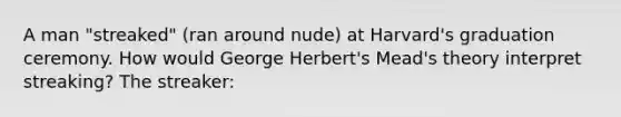 A man "streaked" (ran around nude) at Harvard's graduation ceremony. How would George Herbert's Mead's theory interpret streaking? The streaker: