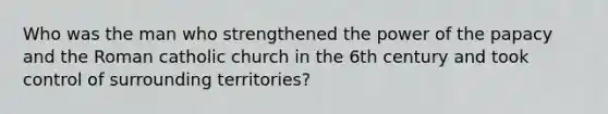 Who was the man who strengthened the power of the papacy and the Roman catholic church in the 6th century and took control of surrounding territories?