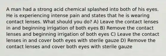 A man had a strong acid chemical splashed into both of his eyes. He is experiencing intense pain and states that he is wearing contact lenses. What should you do? A) Leave the contact lenses in and beginning irrigation of both eyes B) Remove the contact lenses and beginning irrigation of both eyes C) Leave the contact lenses in and cover both eyes with sterile gauze D) Remove the contact lenses and cover both eyes with sterile gauze