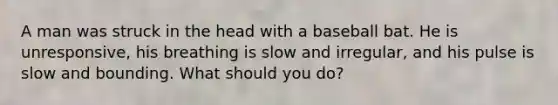 A man was struck in the head with a baseball bat. He is unresponsive, his breathing is slow and irregular, and his pulse is slow and bounding. What should you do?