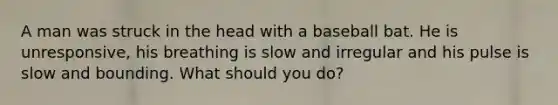 A man was struck in the head with a baseball bat. He is unresponsive, his breathing is slow and irregular and his pulse is slow and bounding. What should you do?