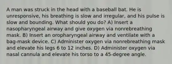 A man was struck in the head with a baseball bat. He is unresponsive, his breathing is slow and irregular, and his pulse is slow and bounding. What should you do? A) Insert a nasopharyngeal airway and give oxygen via nonrebreathing mask. B) Insert an oropharyngeal airway and ventilate with a bag-mask device. C) Administer oxygen via nonrebreathing mask and elevate his legs 6 to 12 inches. D) Administer oxygen via nasal cannula and elevate his torso to a 45-degree angle.