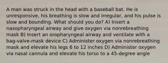 A man was struck in the head with a baseball bat. He is unresponsive, his breathing is slow and irregular, and his pulse is slow and bounding. What should you do? A) Insert a nasopharyngeal airway and give oxygen via nonrebreathing mask B) Insert an oropharyngeal airway and ventilate with a bag-valve-mask device C) Administer oxygen via nonrebreathing mask and elevate his legs 6 to 12 inches D) Administer oxygen via nasal cannula and elevate his torso to a 45-degree angle