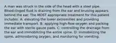 A man was struck in the side of the head with a steel pipe. Blood-tinged fluid is draining from the ear and bruising appears behind the ear. The MOST appropriate treatment for this patient includes: A: elevating the lower extremities and providing immediate transport. B: applying high-flow oxygen and packing the ear with sterile gauze pads. C: controlling the drainage from the ear and immobilizing the entire spine. D: immobilizing the spine, administering oxygen, and monitoring for vomiting.