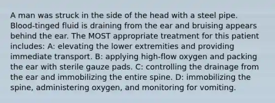 A man was struck in the side of the head with a steel pipe. Blood-tinged fluid is draining from the ear and bruising appears behind the ear. The MOST appropriate treatment for this patient includes: A: elevating the lower extremities and providing immediate transport. B: applying high-flow oxygen and packing the ear with sterile gauze pads. C: controlling the drainage from the ear and immobilizing the entire spine. D: immobilizing the spine, administering oxygen, and monitoring for vomiting.