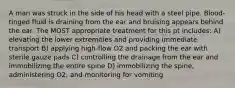 A man was struck in the side of his head with a steel pipe. Blood-tinged fluid is draining from the ear and bruising appears behind the ear. The MOST appropriate treatment for this pt includes: A) elevating the lower extremities and providing immediate transport B) applying high-flow O2 and packing the ear with sterile gauze pads C) controlling the drainage from the ear and immobilizing the entire spine D) immobilizing the spine, administering O2, and monitoring for vomiting