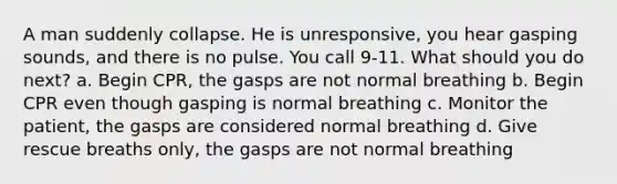 A man suddenly collapse. He is unresponsive, you hear gasping sounds, and there is no pulse. You call 9-11. What should you do next? a. Begin CPR, the gasps are not normal breathing b. Begin CPR even though gasping is normal breathing c. Monitor the patient, the gasps are considered normal breathing d. Give rescue breaths only, the gasps are not normal breathing