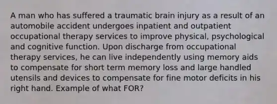 A man who has suffered a traumatic brain injury as a result of an automobile accident undergoes inpatient and outpatient occupational therapy services to improve physical, psychological and cognitive function. Upon discharge from occupational therapy services, he can live independently using memory aids to compensate for short term memory loss and large handled utensils and devices to compensate for fine motor deficits in his right hand. Example of what FOR?