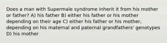 Does a man with Supermale syndrome inherit it from his mother or father? A) his father B) either his father or his mother depending on their age C) either his father or his mother, depending on his maternal and paternal grandfathers' genotypes D) his mother