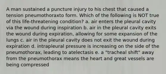 A man sustained a puncture injury to his chest that caused a tension pneumothoraxto form. Which of the following is NOT true of this life-threatening condition? a. air enters the pleural cavity via the wound during inspiration b. air in the pleural cavity exits the wound during expiration, allowing for some expansion of the lungs c. air in the pleural cavity does not exit the wound during expiration d. intrapleural pressure is increasing on the side of the pneumothorax, leading to atelectasis e. a "tracheal shift" away from the pneumothorax means the heart and great vessels are being compressed