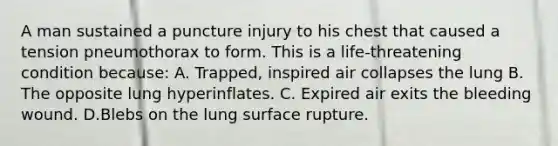 A man sustained a puncture injury to his chest that caused a tension pneumothorax to form. This is a life-threatening condition because: A. Trapped, inspired air collapses the lung B. The opposite lung hyperinflates. C. Expired air exits the bleeding wound. D.Blebs on the lung surface rupture.