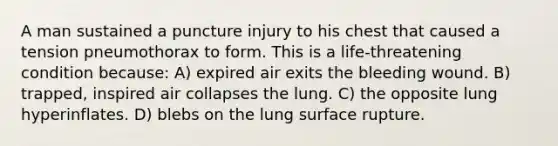 A man sustained a puncture injury to his chest that caused a tension pneumothorax to form. This is a life-threatening condition because: A) expired air exits the bleeding wound. B) trapped, inspired air collapses the lung. C) the opposite lung hyperinflates. D) blebs on the lung surface rupture.