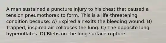 A man sustained a puncture injury to his chest that caused a tension pneumothorax to form. This is a life-threatening condition because: A) Expired air exits the bleeding wound. B) Trapped, inspired air collapses the lung. C) The opposite lung hyperinflates. D) Blebs on the lung surface rupture.